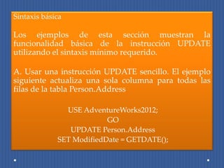 Sintaxis básica

Los ejemplos de esta sección muestran la
funcionalidad básica de la instrucción UPDATE
utilizando el sintaxis mínimo requerido.

A. Usar una instrucción UPDATE sencillo. El ejemplo
siguiente actualiza una sola columna para todas las
filas de la tabla Person.Address

               USE AdventureWorks2012;
                          GO
                UPDATE Person.Address
             SET ModifiedDate = GETDATE();
 