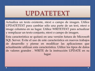 Actualiza un texto existente, ntext o campo de imagen. Utilice
UPDATETEXT para cambiar sólo una parte de un text, ntext o
image columna en su lugar. Utilice WRITETEXT para actualizar
y remplazar un texto conjunto, ntext o campo de imagen.
Esta característica se quitará en una versión futura de Microsoft
SQL Server. Evite el uso de este característica en nuevos trabajos
de desarrollo y piense en modificar las aplicaciones que
actualmente utilizan esta característica. Utilice los tipos de datos
de valores grandes . WRITE de la instrucción UPDATE en su
                               lugar.
 