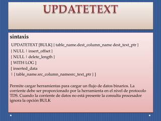 sintaxis
UPDATETEXT [BULK] { table_name.dest_column_name dest_text_ptr }
{ NULL | insert_offset }
{ NULL | delete_length }
[ WITH LOG ]
[ inserted_data
| { table_name.src_column_namesrc_text_ptr } ]

Permite cargar herramientas para cargar un flujo de datos binarios. La
corriente debe ser proporcionado por la herramienta en el nivel de protocolo
TDS. Cuando la corriente de datos no está presente la consulta procesador
ignora la opción BULK
 