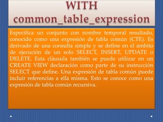 Especifica un conjunto con nombre temporal resultado,
conocido como una expresión de tabla común (CTE). Es
derivado de una consulta simple y se define en el ámbito
de ejecución de un solo SELECT, INSERT, UPDATE o
DELETE. Esta cláusula también se puede utilizar en un
CREATE VIEW declaración como parte de su instrucción
SELECT que define. Una expresión de tabla común puede
incluir referencias a ella misma. Esto se conoce como una
expresión de tabla común recursiva.
 