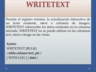 Permite el registro mínimo, la actualización interactiva de
un texto existente, ntext o columna de imagen.
WRITETEXT sobrescribe los datos existentes en la columna
afectada. WRITETEXT no se puede utilizar en las columnas
text, ntext e image en las vistas.

Syntax
WRITETEXT [BULK]
{ table.column text_ptr }
[ WITH LOG ] { data }
 