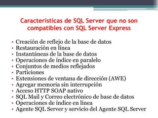 Características de SQL Server que no son compatibles con SQL Server ExpressCreación de reflejo de la base de datosRestauración en líneaInstantáneas de la base de datosOperaciones de índice en paraleloConjuntos de medios reflejadosParticionesExtensiones de ventana de dirección (AWE)Agregar memoria sin interrupciónAcceso HTTP SOAP nativoSQL Mail y Correo electrónico de base de datosOperaciones de índice en líneaAgente SQL Server y servicio del Agente SQL Server