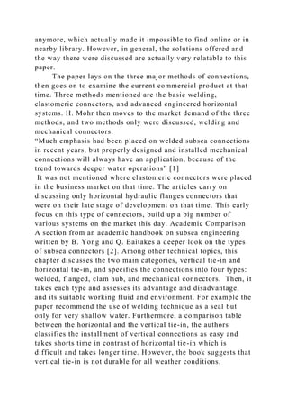 anymore, which actually made it impossible to find online or in
nearby library. However, in general, the solutions offered and
the way there were discussed are actually very relatable to this
paper.
The paper lays on the three major methods of connections,
then goes on to examine the current commercial product at that
time. Three methods mentioned are the basic welding,
elastomeric connectors, and advanced engineered horizontal
systems. H. Mohr then moves to the market demand of the three
methods, and two methods only were discussed, welding and
mechanical connectors.
“Much emphasis had been placed on welded subsea connections
in recent years, but properly designed and installed mechanical
connections will always have an application, because of the
trend towards deeper water operations” [1]
It was not mentioned where elastomeric connectors were placed
in the business market on that time. The articles carry on
discussing only horizontal hydraulic flanges connectors that
were on their late stage of development on that time. This early
focus on this type of connectors, build up a big number of
various systems on the market this day. Academic Comparison
A section from an academic handbook on subsea engineering
written by B. Yong and Q. Baitakes a deeper look on the types
of subsea connectors [2]. Among other technical topics, this
chapter discusses the two main categories, vertical tie-in and
horizontal tie-in, and specifies the connections into four types:
welded, flanged, clam hub, and mechanical connectors. Then, it
takes each type and assesses its advantage and disadvantage,
and its suitable working fluid and environment. For example the
paper recommend the use of welding technique as a seal but
only for very shallow water. Furthermore, a comparison table
between the horizontal and the vertical tie-in, the authors
classifies the installment of vertical connections as easy and
takes shorts time in contrast of horizontal tie-in which is
difficult and takes longer time. However, the book suggests that
vertical tie-in is not durable for all weather conditions.
 