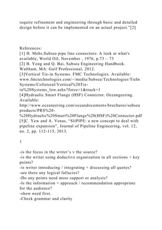require refinement and engineering through basic and detailed
design before it can be implemented on an actual project.”[2]
References:
[1] H. Mohr,Subsea pipe line connectors: A look at what's
available, World Oil, November , 1976, p.73 – 73
[2] B. Yong and Q. Bai, Subsea Engineering Handbook.
Waltham, MA: Gulf Professional, 2012.
[3]Vertical Tie-in Systems. FMC Technologies. Available:
www.fmctechnologies.com/~/media/Subsea/Technologies/TieIn
Systems/Colleteral/Vertical%20Tie-
in%20Systems_low.ashx?force=1&track=1
[4]Hydraulic Smart Flange (HSF) Connector. Oceangeering.
Available:
http://www.oceaneering.com/oceandocuments/brochures/subsea
products/PRS%20-
%20Hydraulic%20Smart%20Flange%20(HSF)%20Connector.pdf
[5]C. Yew and A. Venas, “SliPIPE: a new concept to deal with
pipeline expansion”, Journal of Pipeline Engineering, vol. 12,
no. 2, pp. 112-115, 2013.
1
-is the focus in the writer’s v the source?
-is the writer using deductive organization in all sections + key
points?
-is writer introducing / integrating + discussing all quotes?
-are there any logical fallacies?
-Do any points need more support or analysis?
-Is the information + approach / recommendation appropriate
for the audience?
-show need first.
-Check grammar and clarity
 