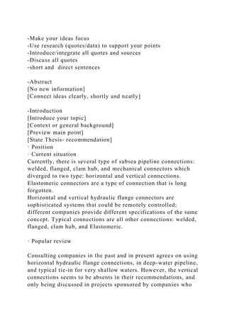 -Make your ideas focus
-Use research (quotes/data) to support your points
-Introduce/integrate all quotes and sources
-Discuss all quotes
-short and direct sentences
-Abstract
[No new information]
[Connect ideas clearly, shortly and neatly]
-Introduction
[Introduce your topic]
[Context or general background]
[Preview main point]
[State Thesis- recommendation]
· Position
· Current situation
Currently, there is several type of subsea pipeline connections:
welded, flanged, clam hub, and mechanical connectors which
diverged to two type: horizontal and vertical connections.
Elastomeric connectors are a type of connection that is long
forgotten.
Horizontal and vertical hydraulic flange connectors are
sophisticated systems that could be remotely controlled;
different companies provide different specifications of the same
concept. Typical connections are all other connections: welded,
flanged, clam hub, and Elastomeric.
· Popular review
Consulting companies in the past and in present agrees on using
horizontal hydraulic flange connections, in deep-water pipeline,
and typical tie-in for very shallow waters. However, the vertical
connections seems to be absents in their recommendations, and
only being discussed in projects sponsored by companies who
 