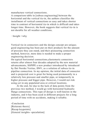 manufacture vertical connections.
A comparison table in [subsea engineering] between the
horizontal and the vertical tie-in, the authors classifies the
installment of vertical connections as easy and takes shorter
time in contrast of horizontal tie-in which is difficult and takes
longer time. However, the book suggests that vertical tie-in is
not durable for all weather conditions.
· Insight +why
Vertical tie-in connectors and the design concept are unique;
good engineering has been put on their products for the amount
of pressure they can stand, and their pioneering connection
method, however, more data is needed to make a proper
engineering decision.
On typical horizontal connections,elastomeric connectors
returns after almost four decades adopted by the new material
advancements, SliPIPE a new product introduced by introduced
by Det Norske Veritas, DNV, as a solution of subsea tie-in
pipeline connection. In my opinion, the initial data of connector
and is projected cost is great for being used permanently in a
relatively low pressure and smaller pipe, or temporarily in
higher pressure and bigger pipe. However, I would not risk
using yet in any populated area or critical locations.
At the end, for due to the lack of data points from the
previous two method, I would go with horizontal hydraulic
flange connections. This type of design is well-known in the
industry, and it has been used in different projects for a long
period of time with no accidents, making it reliable.
-Conclusion
[Reiterate thesis]
[Recap keypoints]
[General insights- speculation]
 