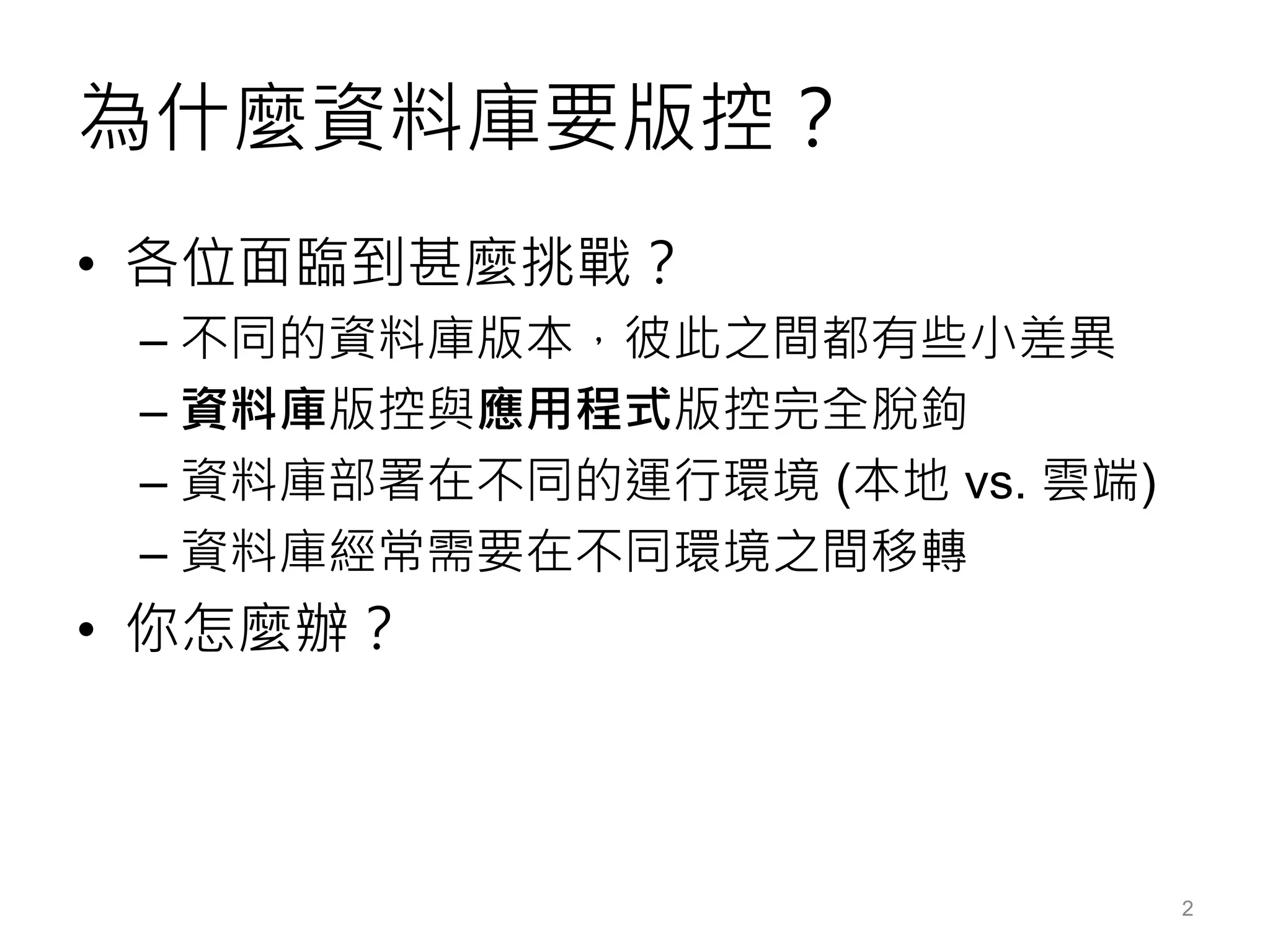 為什麼資料庫要版控？
• 各位面臨到甚麼挑戰？
– 不同的資料庫版本，彼此之間都有些小差異
– 資料庫版控與應用程式版控完全脫鉤
– 資料庫部署在不同的運行環境 (本地 vs. 雲端)
– 資料庫經常需要在不同環境之間移轉
• 你怎麼辦？
2
 