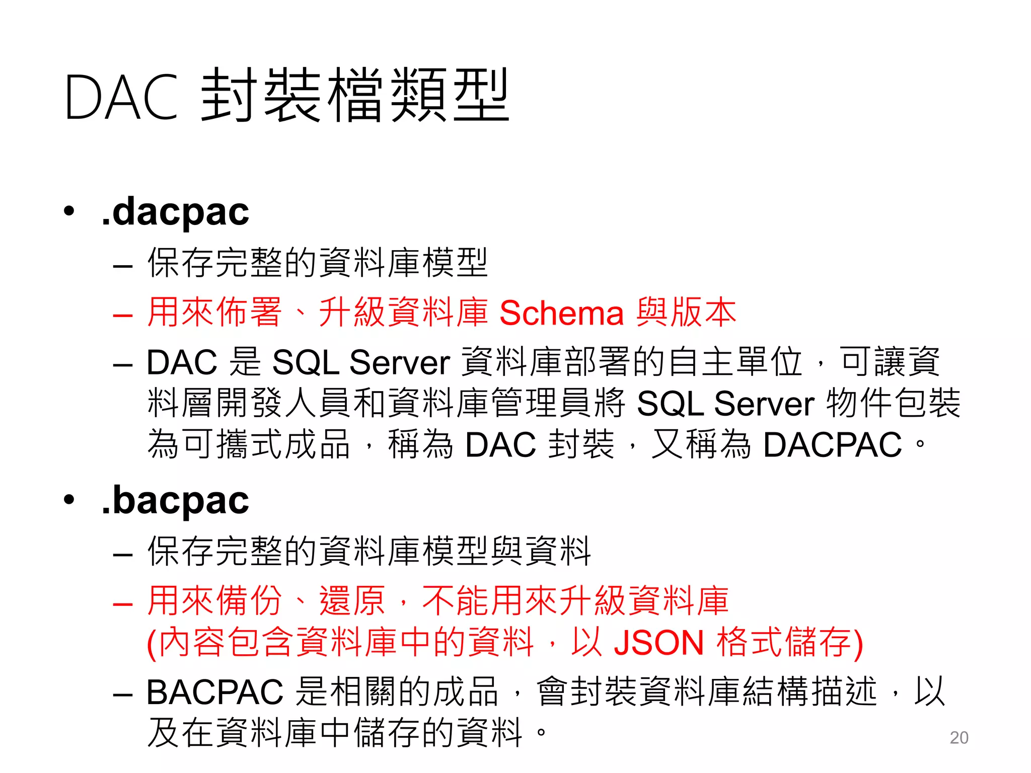 DAC 封裝檔類型
• .dacpac
– 保存完整的資料庫模型
– 用來佈署、升級資料庫 Schema 與版本
– DAC 是 SQL Server 資料庫部署的自主單位，可讓資
料層開發人員和資料庫管理員將 SQL Server 物件包裝
為可攜式成品，稱為 DAC 封裝，又稱為 DACPAC。
• .bacpac
– 保存完整的資料庫模型與資料
– 用來備份、還原，不能用來升級資料庫
(內容包含資料庫中的資料，以 JSON 格式儲存)
– BACPAC 是相關的成品，會封裝資料庫結構描述，以
及在資料庫中儲存的資料。 20
 