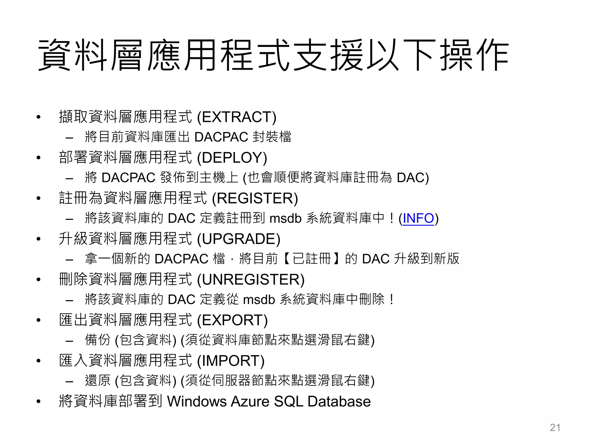 資料層應用程式支援以下操作
• 擷取資料層應用程式 (EXTRACT)
– 將目前資料庫匯出 DACPAC 封裝檔
• 部署資料層應用程式 (DEPLOY)
– 將 DACPAC 發佈到主機上 (也會順便將資料庫註冊為 DAC)
• 註冊為資料層應用程式 (REGISTER)
– 將該資料庫的 DAC 定義註冊到 msdb 系統資料庫中！(INFO)
• 升級資料層應用程式 (UPGRADE)
– 拿一個新的 DACPAC 檔，將目前【已註冊】的 DAC 升級到新版
• 刪除資料層應用程式 (UNREGISTER)
– 將該資料庫的 DAC 定義從 msdb 系統資料庫中刪除！
• 匯出資料層應用程式 (EXPORT)
– 備份 (包含資料) (須從資料庫節點來點選滑鼠右鍵)
• 匯入資料層應用程式 (IMPORT)
– 還原 (包含資料) (須從伺服器節點來點選滑鼠右鍵)
• 將資料庫部署到 Windows Azure SQL Database
21
 