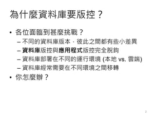 為什麼資料庫要版控？
• 各位面臨到甚麼挑戰？
– 不同的資料庫版本，彼此之間都有些小差異
– 資料庫版控與應用程式版控完全脫鉤
– 資料庫部署在不同的運行環境 (本地 vs. 雲端)
– 資料庫經常需要在不同環境之間移轉
• 你怎麼辦？
2
 