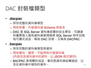DAC 封裝檔類型
• .dacpac
– 保存完整的資料庫模型
– 用來佈署、升級資料庫 Schema 與版本
– DAC 是 SQL Server 資料庫部署的自主單位，可讓資
料層開發人員和資料庫管理員將 SQL Server 物件包裝
為可攜式成品，稱為 DAC 封裝，又稱為 DACPAC。
• .bacpac
– 保存完整的資料庫模型與資料
– 用來備份、還原，不能用來升級資料庫
(內容包含資料庫中的資料，以 JSON 格式儲存)
– BACPAC 是相關的成品，會封裝資料庫結構描述，以
及在資料庫中儲存的資料。 20
 
