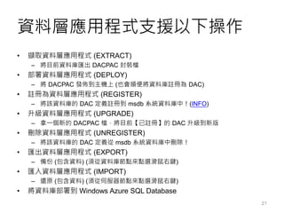 資料層應用程式支援以下操作
• 擷取資料層應用程式 (EXTRACT)
– 將目前資料庫匯出 DACPAC 封裝檔
• 部署資料層應用程式 (DEPLOY)
– 將 DACPAC 發佈到主機上 (也會順便將資料庫註冊為 DAC)
• 註冊為資料層應用程式 (REGISTER)
– 將該資料庫的 DAC 定義註冊到 msdb 系統資料庫中！(INFO)
• 升級資料層應用程式 (UPGRADE)
– 拿一個新的 DACPAC 檔，將目前【已註冊】的 DAC 升級到新版
• 刪除資料層應用程式 (UNREGISTER)
– 將該資料庫的 DAC 定義從 msdb 系統資料庫中刪除！
• 匯出資料層應用程式 (EXPORT)
– 備份 (包含資料) (須從資料庫節點來點選滑鼠右鍵)
• 匯入資料層應用程式 (IMPORT)
– 還原 (包含資料) (須從伺服器節點來點選滑鼠右鍵)
• 將資料庫部署到 Windows Azure SQL Database
21
 