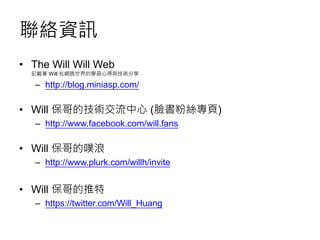 聯絡資訊
• The Will Will Web
記載著 Will 在網路世界的學習心得與技術分享
– http://blog.miniasp.com/
• Will 保哥的技術交流中心 (臉書粉絲專頁)
– http://www.facebook.com/will.fans
• Will 保哥的噗浪
– http://www.plurk.com/willh/invite
• Will 保哥的推特
– https://twitter.com/Will_Huang
 