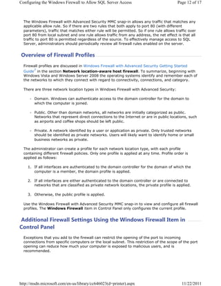 RQILJXULQJ WKH :LQGRZV )LUHZDOO WR $OORZ 64/ 6HUYHU $FFHVV                                 3DJH  RI 



  7KH :LQGRZV )LUHZDOO ZLWK $GYDQFHG 6HFXULW 00 VQDSLQ DOORZV DQ WUDIILF WKDW PDWFKHV DQ
  DSSOLFDEOH DOORZ UXOH 6R LI WKHUH DUH WZR UXOHV WKDW ERWK DSSO WR SRUW  ZLWK GLIIHUHQW
  SDUDPHWHUV WUDIILF WKDW PDWFKHV HLWKHU UXOH ZLOO EH SHUPLWWHG 6R LI RQH UXOH DOORZV WUDIILF RYHU
  SRUW  IURP ORFDO VXEQHW DQG RQH UXOH DOORZV WUDIILF IURP DQ DGGUHVV WKH QHW HIIHFW LV WKDW DOO
  WUDIILF WR SRUW  LV SHUPLWWHG UHJDUGOHVV RI WKH VRXUFH 7R HIIHFWLYHO PDQDJH DFFHVV WR 64/
  6HUYHU DGPLQLVWUDWRUV VKRXOG SHULRGLFDOO UHYLHZ DOO ILUHZDOO UXOHV HQDEOHG RQ WKH VHUYHU


2YHUYLHZ RI )LUHZDOO 3URILOHV
  )LUHZDOO SURILOHV DUH GLVFXVVHG LQ :LQGRZV )LUHZDOO ZLWK $GYDQFHG 6HFXULW *HWWLQJ 6WDUWHG
  *XLGH LQ WKH VHFWLRQ 1HWZRUN ORFDWLRQDZDUH KRVW ILUHZDOO 7R VXPPDUL]H EHJLQQLQJ ZLWK
  :LQGRZV 9LVWD DQG :LQGRZV 6HUYHU  WKH RSHUDWLQJ VVWHPV LGHQWLI DQG UHPHPEHU HDFK RI
  WKH QHWZRUNV WR ZKLFK WKH FRQQHFW ZLWK UHJDUG WR FRQQHFWLYLW FRQQHFWLRQV DQG FDWHJRU

  7KHUH DUH WKUHH QHWZRUN ORFDWLRQ WSHV LQ :LQGRZV )LUHZDOO ZLWK $GYDQFHG 6HFXULW

        'RPDLQ :LQGRZV FDQ DXWKHQWLFDWH DFFHVV WR WKH GRPDLQ FRQWUROOHU IRU WKH GRPDLQ WR
        ZKLFK WKH FRPSXWHU LV MRLQHG

        3XEOLF 2WKHU WKDQ GRPDLQ QHWZRUNV DOO QHWZRUNV DUH LQLWLDOO FDWHJRUL]HG DV SXEOLF
        1HWZRUNV WKDW UHSUHVHQW GLUHFW FRQQHFWLRQV WR WKH ,QWHUQHW RU DUH LQ SXEOLF ORFDWLRQV VXFK
        DV DLUSRUWV DQG FRIIHH VKRSV VKRXOG EH OHIW SXEOLF

        3ULYDWH $ QHWZRUN LGHQWLILHG E D XVHU RU DSSOLFDWLRQ DV SULYDWH 2QO WUXVWHG QHWZRUNV
        VKRXOG EH LGHQWLILHG DV SULYDWH QHWZRUNV 8VHUV ZLOO OLNHO ZDQW WR LGHQWLI KRPH RU VPDOO
        EXVLQHVV QHWZRUNV DV SULYDWH

  7KH DGPLQLVWUDWRU FDQ FUHDWH D SURILOH IRU HDFK QHWZRUN ORFDWLRQ WSH ZLWK HDFK SURILOH
  FRQWDLQLQJ GLIIHUHQW ILUHZDOO SROLFLHV 2QO RQH SURILOH LV DSSOLHG DW DQ WLPH 3URILOH RUGHU LV
  DSSOLHG DV IROORZV

     ,I DOO LQWHUIDFHV DUH DXWKHQWLFDWHG WR WKH GRPDLQ FRQWUROOHU IRU WKH GRPDLQ RI ZKLFK WKH
       FRPSXWHU LV D PHPEHU WKH GRPDLQ SURILOH LV DSSOLHG

     ,I DOO LQWHUIDFHV DUH HLWKHU DXWKHQWLFDWHG WR WKH GRPDLQ FRQWUROOHU RU DUH FRQQHFWHG WR
       QHWZRUNV WKDW DUH FODVVLILHG DV SULYDWH QHWZRUN ORFDWLRQV WKH SULYDWH SURILOH LV DSSOLHG

     2WKHUZLVH WKH SXEOLF SURILOH LV DSSOLHG

  8VH WKH :LQGRZV )LUHZDOO ZLWK $GYDQFHG 6HFXULW 00 VQDSLQ WR YLHZ DQG FRQILJXUH DOO ILUHZDOO
  SURILOHV 7KH :LQGRZV )LUHZDOO LWHP LQ RQWURO 3DQHO RQO FRQILJXUHV WKH FXUUHQW SURILOH


$GGLWLRQDO )LUHZDOO 6HWWLQJV 8VLQJ WKH :LQGRZV )LUHZDOO ,WHP LQ
RQWURO 3DQHO
  ([FHSWLRQV WKDW RX DGG WR WKH ILUHZDOO FDQ UHVWULFW WKH RSHQLQJ RI WKH SRUW WR LQFRPLQJ
  FRQQHFWLRQV IURP VSHFLILF FRPSXWHUV RU WKH ORFDO VXEQHW 7KLV UHVWULFWLRQ RI WKH VFRSH RI WKH SRUW
  RSHQLQJ FDQ UHGXFH KRZ PXFK RXU FRPSXWHU LV H[SRVHG WR PDOLFLRXV XVHUV DQG LV
  UHFRPPHQGHG




KWWSPVGQPLFURVRIWFRPHQXVOLEUDUFF G SULQWHU DVS[                               
 