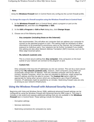 RQILJXULQJ WKH :LQGRZV )LUHZDOO WR $OORZ 64/ 6HUYHU $FFHVV                           3DJH  RI 




    1RWH

   8VLQJ WKH :LQGRZV )LUHZDOO LWHP LQ RQWURO 3DQHO RQO FRQILJXUHV WKH FXUUHQW ILUHZDOO SURILOH


  7R FKDQJH WKH VFRSH RI D ILUHZDOO H[FHSWLRQ XVLQJ WKH :LQGRZV )LUHZDOO LWHP LQ RQWURO 3DQHO

     ,Q WKH :LQGRZV )LUHZDOO LWHP LQ RQWURO 3DQHO VHOHFW D SURJUDP RU SRUW RQ WKH
       ([FHSWLRQV WDE DQG WKHQ FOLFN 3URSHUWLHV RU (GLW

     ,Q WKH (GLW D 3URJUDP RU (GLW D 3RUW GLDORJ ER[ FOLFN KDQJH 6FRSH

     KRRVH RQH RI WKH IROORZLQJ RSWLRQV

              $Q FRPSXWHU LQFOXGLQJ WKRVH RQ WKH ,QWHUQHW

              1RW UHFRPPHQGHG 7KLV ZLOO DOORZ DQ FRPSXWHU WKDW FDQ DGGUHVV RXU FRPSXWHU WR
              FRQQHFW WR WKH VSHFLILHG SURJUDP RU SRUW 7KLV VHWWLQJ PLJKW EH QHFHVVDU WR DOORZ
              LQIRUPDWLRQ WR EH SUHVHQWHG WR DQRQPRXV XVHUV RQ WKH LQWHUQHW EXW LQFUHDVHV RXU
              H[SRVXUH WR PDOLFLRXV XVHUV RXU H[SRVXUH FDQ EH IXUWKHU LQFUHDVHG LI RX HQDEOH
              WKLV VHWWLQJ DQG DOVR DOORZ 1HWZRUN $GGUHVV 7UDQVODWLRQ 1$7 WUDYHUVDO VXFK DV WKH
              $OORZ HGJH WUDYHUVDO RSWLRQ

              0 QHWZRUN VXEQHW RQO

              7KLV LV D PRUH VHFXUH VHWWLQJ WKDQ $Q FRPSXWHU 2QO FRPSXWHUV RQ WKH ORFDO
              VXEQHW RI RXU QHWZRUN FDQ FRQQHFW WR WKH SURJUDP RU SRUW

              XVWRP OLVW

        2QO FRPSXWHUV WKDW KDYH WKH ,3 DGGUHVVHV RX OLVW FDQ FRQQHFW 7KLV FDQ EH D PRUH VHFXUH
        VHWWLQJ WKDQ 0 QHWZRUN VXEQHW RQO KRZHYHU FOLHQW FRPSXWHUV XVLQJ '+3 FDQ
        RFFDVLRQDOO FKDQJH WKHLU ,3 DGGUHVV 7KHQ WKH LQWHQGHG FRPSXWHU ZLOO QRW EH DEOH WR
        FRQQHFW $QRWKHU FRPSXWHU ZKLFK RX KDG QRW LQWHQGHG WR DXWKRUL]H PLJKW DFFHSW WKH
        OLVWHG ,3 DGGUHVV DQG WKHQ EH DEOH WR FRQQHFW 7KH XVWRP OLVW RSWLRQ PLJKW EH
        DSSURSULDWH IRU OLVWLQJ RWKHU VHUYHUV ZKLFK DUH FRQILJXUHG WR XVH D IL[HG ,3 DGGUHVV
        KRZHYHU ,3 DGGUHVVHV PLJKW EH VSRRIHG E DQ LQWUXGHU 5HVWULFWLQJ ILUHZDOO UXOHV DUH RQO
        DV VWURQJ DV RXU QHWZRUN LQIUDVWUXFWXUH


8VLQJ WKH :LQGRZV )LUHZDOO ZLWK $GYDQFHG 6HFXULW 6QDSLQ
  %HJLQQLQJ ZLWK 9LVWD DQG :LQGRZV 6HUYHU  DGGLWLRQDO DGYDQFHG ILUHZDOO VHWWLQJV FDQ EH
  FRQILJXUHG E XVLQJ WKH :LQGRZV )LUHZDOO ZLWK $GYDQFHG 6HFXULW 00 VQDSLQ 7KH VQDSLQ
  LQFOXGHV D UXOH ZL]DUG DQG H[SRVHV DGGLWLRQDO VHWWLQJV WKDW DUH QRW DYDLODEOH LQ WKH :LQGRZV
  )LUHZDOO LWHP LQ RQWURO 3DQHO 7KHVH VHWWLQJV LQFOXGH WKH IROORZLQJ

        (QFUSWLRQ VHWWLQJV

        6HUYLFHV UHVWULFWLRQV

        5HVWULFWLQJ FRQQHFWLRQV IRU FRPSXWHUV E QDPH




KWWSPVGQPLFURVRIWFRPHQXVOLEUDUFF G SULQWHU DVS[                        
 