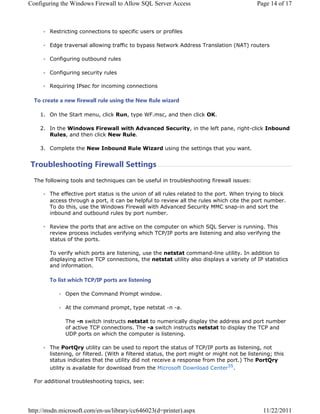 RQILJXULQJ WKH :LQGRZV )LUHZDOO WR $OORZ 64/ 6HUYHU $FFHVV                              3DJH  RI 



        5HVWULFWLQJ FRQQHFWLRQV WR VSHFLILF XVHUV RU SURILOHV

        (GJH WUDYHUVDO DOORZLQJ WUDIILF WR ESDVV 1HWZRUN $GGUHVV 7UDQVODWLRQ 1$7 URXWHUV

        RQILJXULQJ RXWERXQG UXOHV

        RQILJXULQJ VHFXULW UXOHV

        5HTXLULQJ ,3VHF IRU LQFRPLQJ FRQQHFWLRQV

  7R FUHDWH D QHZ ILUHZDOO UXOH XVLQJ WKH 1HZ 5XOH ZL]DUG

     2Q WKH 6WDUW PHQX FOLFN 5XQ WSH :)PVF DQG WKHQ FOLFN 2.

     ,Q WKH :LQGRZV )LUHZDOO ZLWK $GYDQFHG 6HFXULW LQ WKH OHIW SDQH ULJKWFOLFN ,QERXQG
       5XOHV DQG WKHQ FOLFN 1HZ 5XOH

     RPSOHWH WKH 1HZ ,QERXQG 5XOH :L]DUG XVLQJ WKH VHWWLQJV WKDW RX ZDQW


7URXEOHVKRRWLQJ )LUHZDOO 6HWWLQJV
  7KH IROORZLQJ WRROV DQG WHFKQLTXHV FDQ EH XVHIXO LQ WURXEOHVKRRWLQJ ILUHZDOO LVVXHV

        7KH HIIHFWLYH SRUW VWDWXV LV WKH XQLRQ RI DOO UXOHV UHODWHG WR WKH SRUW :KHQ WULQJ WR EORFN
        DFFHVV WKURXJK D SRUW LW FDQ EH KHOSIXO WR UHYLHZ DOO WKH UXOHV ZKLFK FLWH WKH SRUW QXPEHU
        7R GR WKLV XVH WKH :LQGRZV )LUHZDOO ZLWK $GYDQFHG 6HFXULW 00 VQDSLQ DQG VRUW WKH
        LQERXQG DQG RXWERXQG UXOHV E SRUW QXPEHU

        5HYLHZ WKH SRUWV WKDW DUH DFWLYH RQ WKH FRPSXWHU RQ ZKLFK 64/ 6HUYHU LV UXQQLQJ 7KLV
        UHYLHZ SURFHVV LQFOXGHV YHULILQJ ZKLFK 73,3 SRUWV DUH OLVWHQLQJ DQG DOVR YHULILQJ WKH
        VWDWXV RI WKH SRUWV

        7R YHULI ZKLFK SRUWV DUH OLVWHQLQJ XVH WKH QHWVWDW FRPPDQGOLQH XWLOLW ,Q DGGLWLRQ WR
        GLVSODLQJ DFWLYH 73 FRQQHFWLRQV WKH QHWVWDW XWLOLW DOVR GLVSODV D YDULHW RI ,3 VWDWLVWLFV
        DQG LQIRUPDWLRQ

        7R OLVW ZKLFK 73,3 SRUWV DUH OLVWHQLQJ

              2SHQ WKH RPPDQG 3URPSW ZLQGRZ

              $W WKH FRPPDQG SURPSW WSH QHWVWDW Q D

              7KH Q VZLWFK LQVWUXFWV QHWVWDW WR QXPHULFDOO GLVSOD WKH DGGUHVV DQG SRUW QXPEHU
              RI DFWLYH 73 FRQQHFWLRQV 7KH D VZLWFK LQVWUXFWV QHWVWDW WR GLVSOD WKH 73 DQG
              8'3 SRUWV RQ ZKLFK WKH FRPSXWHU LV OLVWHQLQJ

        7KH 3RUW4U XWLOLW FDQ EH XVHG WR UHSRUW WKH VWDWXV RI 73,3 SRUWV DV OLVWHQLQJ QRW
        OLVWHQLQJ RU ILOWHUHG :LWK D ILOWHUHG VWDWXV WKH SRUW PLJKW RU PLJKW QRW EH OLVWHQLQJ WKLV
        VWDWXV LQGLFDWHV WKDW WKH XWLOLW GLG QRW UHFHLYH D UHVSRQVH IURP WKH SRUW 7KH 3RUW4U
        XWLOLW LV DYDLODEOH IRU GRZQORDG IURP WKH 0LFURVRIW 'RZQORDG HQWHU

  )RU DGGLWLRQDO WURXEOHVKRRWLQJ WRSLFV VHH




KWWSPVGQPLFURVRIWFRPHQXVOLEUDUFF G SULQWHU DVS[                            
 