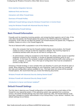 RQILJXULQJ WKH :LQGRZV )LUHZDOO WR $OORZ 64/ 6HUYHU $FFHVV                               3DJH  RI 



  3RUWV 8VHG % ,QWHJUDWLRQ 6HUYLFHV

  $GGLWLRQDO 3RUWV DQG 6HUYLFHV

  ,QWHUDFWLRQ ZLWK 2WKHU )LUHZDOO 5XOHV

  2YHUYLHZ RI )LUHZDOO 3URILOHV

  $GGLWLRQDO )LUHZDOO 6HWWLQJV 8VLQJ WKH :LQGRZV )LUHZDOO ,WHP LQ RQWURO 3DQHO

  8VLQJ WKH :LQGRZV )LUHZDOO ZLWK $GYDQFHG 6HFXULW 6QDSLQ

  7URXEOHVKRRWLQJ )LUHZDOO 6HWWLQJV


%DVLF )LUHZDOO ,QIRUPDWLRQ
  )LUHZDOOV ZRUN E LQVSHFWLQJ LQFRPLQJ SDFNHWV DQG FRPSDULQJ WKHP DJDLQVW D VHW RI UXOHV ,I WKH
  UXOHV DOORZ WKH SDFNHW WKH ILUHZDOO SDVVHV WKH SDFNHW WR WKH 73,3 SURWRFRO IRU DGGLWLRQDO
  SURFHVVLQJ ,I WKH UXOHV GR QRW DOORZ WKH SDFNHW WKH ILUHZDOO GLVFDUGV WKH SDFNHW DQG LI ORJJLQJ LV
  HQDEOHG FUHDWHV DQ HQWU LQ WKH ILUHZDOO ORJJLQJ ILOH

  7KH OLVW RI DOORZHG WUDIILF LV SRSXODWHG LQ RQH RI WKH IROORZLQJ ZDV

        :KHQ WKH FRPSXWHU WKDW KDV WKH ILUHZDOO HQDEOHG LQLWLDWHV FRPPXQLFDWLRQ WKH ILUHZDOO
        FUHDWHV DQ HQWU LQ WKH OLVW VR WKDW WKH UHVSRQVH LV DOORZHG 7KH LQFRPLQJ UHVSRQVH LV
        FRQVLGHUHG VROLFLWHG WUDIILF DQG RX GR QRW KDYH WR FRQILJXUH WKLV

        $Q DGPLQLVWUDWRU FRQILJXUHV H[FHSWLRQV WR WKH ILUHZDOO 7KLV DOORZV HLWKHU DFFHVV WR VSHFLILHG
        SURJUDPV UXQQLQJ RQ RXU FRPSXWHU RU DFFHVV WR VSHFLILHG FRQQHFWLRQ SRUWV RQ RXU
        FRPSXWHU ,Q WKLV FDVH WKH FRPSXWHU DFFHSWV XQVROLFLWHG LQFRPLQJ WUDIILF ZKHQ DFWLQJ DV D
        VHUYHU D OLVWHQHU RU D SHHU 7KLV LV WKH WSH RI FRQILJXUDWLRQ WKDW PXVW EH FRPSOHWHG WR
        FRQQHFW WR 64/ 6HUYHU

  KRRVLQJ D ILUHZDOO VWUDWHJ LV PRUH FRPSOH[ WKDQ MXVW GHFLGLQJ LI D JLYHQ SRUW VKRXOG EH RSHQ RU
  FORVHG :KHQ GHVLJQLQJ D ILUHZDOO VWUDWHJ IRU RXU HQWHUSULVH PDNH VXUH WKDW RX FRQVLGHU DOO
  WKH UXOHV DQG FRQILJXUDWLRQ RSWLRQV DYDLODEOH WR RX 7KLV WRSLF GRHV QRW UHYLHZ DOO WKH SRVVLEOH
  ILUHZDOO RSWLRQV :H UHFRPPHQG WKDW RX UHYLHZ WKH IROORZLQJ GRFXPHQWV

  :LQGRZV )LUHZDOO ZLWK $GYDQFHG 6HFXULW *HWWLQJ 6WDUWHG *XLGH

  :LQGRZV )LUHZDOO ZLWK $GYDQFHG 6HFXULW 'HVLJQ *XLGH

  ,QWURGXFWLRQ WR 6HUYHU DQG 'RPDLQ ,VRODWLRQ


'HIDXOW )LUHZDOO 6HWWLQJV
  7KH ILUVW VWHS LQ SODQQLQJ RXU ILUHZDOO FRQILJXUDWLRQ LV WR GHWHUPLQH WKH FXUUHQW VWDWXV RI WKH
  ILUHZDOO IRU RXU RSHUDWLQJ VVWHP ,I WKH RSHUDWLQJ VVWHP ZDV XSJUDGHG IURP D SUHYLRXV
  YHUVLRQ WKH HDUOLHU ILUHZDOO VHWWLQJV PD KDYH EHHQ SUHVHUYHG $OVR WKH ILUHZDOO VHWWLQJV FRXOG
  KDYH EHHQ FKDQJHG E DQRWKHU DGPLQLVWUDWRU RU E D *URXS 3ROLF LQ RXU GRPDLQ +RZHYHU WKH
  GHIDXOW VHWWLQJV DUH DV IROORZV




KWWSPVGQPLFURVRIWFRPHQXVOLEUDUFF G SULQWHU DVS[                           
 