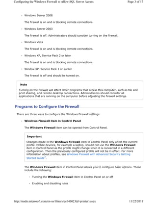 RQILJXULQJ WKH :LQGRZV )LUHZDOO WR $OORZ 64/ 6HUYHU $FFHVV                             3DJH  RI 



        :LQGRZV 6HUYHU 

        7KH ILUHZDOO LV RQ DQG LV EORFNLQJ UHPRWH FRQQHFWLRQV

        :LQGRZV 6HUYHU 

        7KH ILUHZDOO LV RII $GPLQLVWUDWRUV VKRXOG FRQVLGHU WXUQLQJ RQ WKH ILUHZDOO

        :LQGRZV 9LVWD

        7KH ILUHZDOO LV RQ DQG LV EORFNLQJ UHPRWH FRQQHFWLRQV

        :LQGRZV ;3 6HUYLFH 3DFN  RU ODWHU

        7KH ILUHZDOO LV RQ DQG LV EORFNLQJ UHPRWH FRQQHFWLRQV

        :LQGRZ ;3 6HUYLFH 3DFN  RU HDUOLHU

        7KH ILUHZDOO LV RII DQG VKRXOG EH WXUQHG RQ


    1RWH

   7XUQLQJ RQ WKH ILUHZDOO ZLOO DIIHFW RWKHU SURJUDPV WKDW DFFHVV WKLV FRPSXWHU VXFK DV ILOH DQG
   SULQW VKDULQJ DQG UHPRWH GHVNWRS FRQQHFWLRQV $GPLQLVWUDWRUV VKRXOG FRQVLGHU DOO
   DSSOLFDWLRQV WKDW DUH UXQQLQJ RQ WKH FRPSXWHU EHIRUH DGMXVWLQJ WKH ILUHZDOO VHWWLQJV



3URJUDPV WR RQILJXUH WKH )LUHZDOO
  7KHUH DUH WKUHH ZDV WR FRQILJXUH WKH :LQGRZV )LUHZDOO VHWWLQJV

        :LQGRZV )LUHZDOO LWHP LQ RQWURO 3DQHO

        7KH :LQGRZV )LUHZDOO LWHP FDQ EH RSHQHG IURP RQWURO 3DQHO


          ,PSRUWDQW

         KDQJHV PDGH LQ WKH :LQGRZV )LUHZDOO LWHP LQ RQWURO 3DQHO RQO DIIHFW WKH FXUUHQW
         SURILOH 0RELOH GHYLFHV IRU H[DPSOH D ODSWRS VKRXOG QRW XVH WKH :LQGRZV )LUHZDOO
         LWHP LQ RQWURO 3DQHO DV WKH SURILOH PLJKW FKDQJH ZKHQ LW LV FRQQHFWHG LQ D GLIIHUHQW
         FRQILJXUDWLRQ 7KHQ WKH SUHYLRXVOFRQILJXUHG SURILOH ZLOO QRW EH LQ HIIHFW )RU PRUH
         LQIRUPDWLRQ DERXW SURILOHV VHH :LQGRZV )LUHZDOO ZLWK $GYDQFHG 6HFXULW *HWWLQJ
         6WDUWHG *XLGH


        7KH :LQGRZV )LUHZDOO LWHP LQ RQWURO 3DQHO DOORZV RX WR FRQILJXUH EDVLF RSWLRQV 7KHVH
        LQFOXGH WKH IROORZLQJ

              7XUQLQJ WKH :LQGRZV )LUHZDOO LWHP LQ RQWURO 3DQHO RQ RU RII

              (QDEOLQJ DQG GLVDEOLQJ UXOHV




KWWSPVGQPLFURVRIWFRPHQXVOLEUDUFF G SULQWHU DVS[                         
 