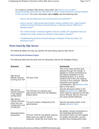 RQILJXULQJ WKH :LQGRZV )LUHZDOO WR $OORZ 64/ 6HUYHU $FFHVV                               3DJH  RI 



        )RU VFULSWV WR FRQILJXUH 64/ 6HUYHU XVLQJ QHWVK VHH +RZ WR XVH D VFULSW WR
        SURJUDPPDWLFDOO RSHQ SRUWV IRU 64/ 6HUYHU WR XVH RQ VVWHPV WKDW DUH UXQQLQJ :LQGRZV
        ;3 6HUYLFH 3DFN )RU PRUH LQIRUPDWLRQ DERXW QHWVK VHH WKH IROORZLQJ OLQNV

              +RZ WR 8VH WKH 1HWVKH[H 7RRO DQG RPPDQG/LQH 6ZLWFKHV

              +RZ WR XVH WKH ³QHWVK DGYILUHZDOO ILUHZDOO´ FRQWH[W LQVWHDG RI WKH ³QHWVK ILUHZDOO´
              FRQWH[W WR FRQWURO :LQGRZV )LUHZDOO EHKDYLRU LQ :LQGRZV 6HUYHU  DQG LQ
              :LQGRZV 9LVWD

              7KH QHWVK ILUHZDOO FRPPDQG WRJHWKHU ZLWK WKH SURILOH DOO SDUDPHWHU GRHV QRW
              FRQILJXUH WKH SXEOLF SURILOH RQ D :LQGRZV 9LVWDEDVHG FRPSXWHU

              7URXEOHVKRRWLQJ :LQGRZV )LUHZDOO VHWWLQJV LQ :LQGRZV ;3 6HUYLFH 3DFN  IRU
              DGYDQFHG XVHUV


3RUWV 8VHG % 64/ 6HUYHU
  7KH IROORZLQJ WDEOHV FDQ KHOS RX LGHQWLI WKH SRUWV EHLQJ XVHG E 64/ 6HUYHU

  3RUWV 8VHG % WKH 'DWDEDVH (QJLQH

  7KH IROORZLQJ WDEOH OLVWV WKH SRUWV WKDW DUH IUHTXHQWO XVHG E WKH 'DWDEDVH (QJLQH



  6FHQDULR           3RUW                                       RPPHQWV
                                                                7KLV LV WKH PRVW FRPPRQ SRUW
                                                                DOORZHG WKURXJK WKH ILUHZDOO ,W
                                                                DSSOLHV WR URXWLQH FRQQHFWLRQV WR
                                                                WKH GHIDXOW LQVWDOODWLRQ RI WKH
  64/ 6HUYHU
                                                                'DWDEDVH (QJLQH RU D QDPHG
  GHIDXOW LQVWDQFH 73 SRUW 
                                                                LQVWDQFH WKDW LV WKH RQO LQVWDQFH
  UXQQLQJ RYHU 73
                                                                UXQQLQJ RQ WKH FRPSXWHU 1DPHG
                                                                LQVWDQFHV KDYH VSHFLDO
                                                                FRQVLGHUDWLRQV 6HH 'QDPLF 3RUWV
                                                                ODWHU LQ WKLV WRSLF
                                                                6HH WKH GLVFXVVLRQ EHORZ LQ WKH
  64/ 6HUYHU
                     7KH 73 SRUW LV D GQDPLF SRUW             VHFWLRQ 'QDPLF 3RUWV 8'3 SRUW
  QDPHG LQVWDQFHV
                     GHWHUPLQHG DW WKH WLPH WKH 'DWDEDVH         PLJKW EH UHTXLUHG IRU WKH 64/
  LQ WKH GHIDXOW
                     (QJLQH VWDUWV                             6HUYHU %URZVHU 6HUYLFH ZKHQ RX
  FRQILJXUDWLRQ
                                                                DUH XVLQJ QDPHG LQVWDQFHV
  64/ 6HUYHU
  QDPHG LQVWDQFHV
                    7KH SRUW QXPEHU FRQILJXUHG E WKH           6HH WKH GLVFXVVLRQ EHORZ LQ WKH
  ZKHQ WKH DUH
                    DGPLQLVWUDWRU                              VHFWLRQ 'QDPLF 3RUWV
  FRQILJXUHG WR XVH
  D IL[HG SRUW

                                                                % GHIDXOW UHPRWH FRQQHFWLRQV WR
  'HGLFDWHG $GPLQ                                               WKH 'HGLFDWHG $GPLQLVWUDWRU
  RQQHFWLRQ         73 SRUW  IRU WKH GHIDXOW LQVWDQFH    RQQHFWLRQ '$ DUH QRW HQDEOHG
                     2WKHU SRUWV DUH XVHG IRU QDPHG             7R HQDEOH UHPRWH '$ XVH WKH
                     LQVWDQFHV KHFN WKH HUURU ORJ IRU WKH     6XUIDFH $UHD RQILJXUDWLRQ IDFHW




KWWSPVGQPLFURVRIWFRPHQXVOLEUDUFF G SULQWHU DVS[                           
 