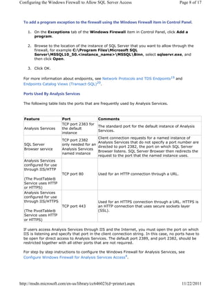 RQILJXULQJ WKH :LQGRZV )LUHZDOO WR $OORZ 64/ 6HUYHU $FFHVV                                3DJH  RI 



  7R DGG D SURJUDP H[FHSWLRQ WR WKH ILUHZDOO XVLQJ WKH :LQGRZV )LUHZDOO LWHP LQ RQWURO 3DQHO

     2Q WKH ([FHSWLRQV WDE RI WKH :LQGRZV )LUHZDOO LWHP LQ RQWURO 3DQHO FOLFN $GG D
       SURJUDP

     %URZVH WR WKH ORFDWLRQ RI WKH LQVWDQFH RI 64/ 6HUYHU WKDW RX ZDQW WR DOORZ WKURXJK WKH
       ILUHZDOO IRU H[DPSOH ?3URJUDP )LOHV?0LFURVRIW 64/
       6HUYHU?0664/BLQVWDQFHBQDPH!?0664/?%LQQ VHOHFW VTOVHUYUH[H DQG
       WKHQ FOLFN 2SHQ

     OLFN 2.

  )RU PRUH LQIRUPDWLRQ DERXW HQGSRLQWV VHH 1HWZRUN 3URWRFROV DQG 7'6 (QGSRLQWV DQG
  (QGSRLQWV DWDORJ 9LHZV 7UDQVDFW64/ 

  3RUWV 8VHG % $QDOVLV 6HUYLFHV

  7KH IROORZLQJ WDEOH OLVWV WKH SRUWV WKDW DUH IUHTXHQWO XVHG E $QDOVLV 6HUYLFHV



  )HDWXUH               3RUW                RPPHQWV
                        73 SRUW  IRU
                                            7KH VWDQGDUG SRUW IRU WKH GHIDXOW LQVWDQFH RI $QDOVLV
  $QDOVLV 6HUYLFHV     WKH GHIDXOW
                                            6HUYLFHV
                        LQVWDQFH
                                           OLHQW FRQQHFWLRQ UHTXHVWV IRU D QDPHG LQVWDQFH RI
                        73 SRUW 
                                           $QDOVLV 6HUYLFHV WKDW GR QRW VSHFLI D SRUW QXPEHU DUH
  64/ 6HUYHU            RQO QHHGHG IRU DQ
                                           GLUHFWHG WR SRUW  WKH SRUW RQ ZKLFK 64/ 6HUYHU
  %URZVHU VHUYLFH       $QDOVLV 6HUYLFHV
                                           %URZVHU OLVWHQV 64/ 6HUYHU %URZVHU WKHQ UHGLUHFWV WKH
                        QDPHG LQVWDQFH
                                           UHTXHVW WR WKH SRUW WKDW WKH QDPHG LQVWDQFH XVHV
  $QDOVLV 6HUYLFHV
  FRQILJXUHG IRU XVH
  WKURXJK ,,6+773
                        73 SRUW          8VHG IRU DQ +773 FRQQHFWLRQ WKURXJK D 85/
   7KH 3LYRW7DEOHŠ
  6HUYLFH XVHV +773
  RU +7736
  $QDOVLV 6HUYLFHV
  FRQILJXUHG IRU XVH
  WKURXJK ,,6+7736                         8VHG IRU DQ +7736 FRQQHFWLRQ WKURXJK D 85/ +7736 LV
                        73 SRUW         DQ +773 FRQQHFWLRQ WKDW XVHV VHFXUH VRFNHWV ODHU
   7KH 3LYRW7DEOHŠ                           66/ 
  6HUYLFH XVHV +773
  RU +7736

  ,I XVHUV DFFHVV $QDOVLV 6HUYLFHV WKURXJK ,,6 DQG WKH ,QWHUQHW RX PXVW RSHQ WKH SRUW RQ ZKLFK
  ,,6 LV OLVWHQLQJ DQG VSHFLI WKDW SRUW LQ WKH FOLHQW FRQQHFWLRQ VWULQJ ,Q WKLV FDVH QR SRUWV KDYH WR
  EH RSHQ IRU GLUHFW DFFHVV WR $QDOVLV 6HUYLFHV 7KH GHIDXOW SRUW  DQG SRUW  VKRXOG EH
  UHVWULFWHG WRJHWKHU ZLWK DOO RWKHU SRUWV WKDW DUH QRW UHTXLUHG

  )RU VWHS E VWHS LQVWUXFWLRQV WR FRQILJXUH WKH :LQGRZV )LUHZDOO IRU $QDOVLV 6HUYLFHV VHH
  RQILJXUH :LQGRZV )LUHZDOO IRU $QDOVLV 6HUYLFHV $FFHVV




KWWSPVGQPLFURVRIWFRPHQXVOLEUDUFF G SULQWHU DVS[                            
 