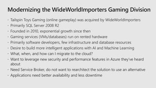  Desire to build more intelligent applications with AI and Machine Learning
 What, when, and how can I migrate to the cloud?
 Want to leverage new security and performance features in Azure they’ve heard
about
 Need Service Broker, do not want to rearchitect the solution to use an alternative
 Applications need better availability and less downtime
 