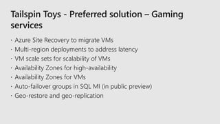 Tailspin Toys - Preferred solution – Gaming
services
 Azure Site Recovery to migrate VMs
 Multi-region deployments to address latency
 VM scale sets for scalability of VMs
 Availability Zones for high-availability
 Availability Zones for VMs
 Auto-failover groups in SQL MI (in public preview)
 Geo-restore and geo-replication
 