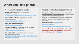mediaacq
www.superstock.com/
www.gettyimages.com/creativeimages/royaltyfree
Avoid intellectual property theft: Do not use photos
or graphics copied from the web in presentations.
When in doubt, consult with CELA.
https://microsoft.sharepoint.com/teams/BrandCentral/
www.microsoft.com/en-us/news
http://news.xbox.com/media/
https://www.featureddevices.com/
https://microsoft.sharepoint.com/teams/BrandCentral/P
ages/Presentations.aspx
 