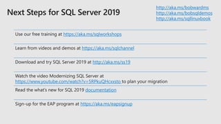http://aka.ms/bobwardms
http://aka.ms/bobsqldemos
http://aka.ms/sqllinuxbook
Use our free training at https://aka.ms/sqlworkshops
Learn from videos and demos at https://aka.ms/sqlchannel
Download and try SQL Server 2019 at http://aka.ms/ss19
Watch the video Modernizing SQL Server at
https://www.youtube.com/watch?v=5RPkuQHcxxsto to plan your migration
Read the what’s new for SQL 2019 documentation
Sign-up for the EAP program at https://aka.ms/eapsignup
 
