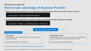 How to take advantage of Resource Provider
Learn more aka.ms/sqlvm_rp and aka.ms/sqlvm_rp_documentation
1. Register the resource provider to your subscription (one-time only) via the Azure Portal or Azure CLI below:
# Register the new SQL resource provider to your subscription
az provider register --namespace Microsoft.SqlVirtualMachine
2. Once subscription registration is complete, register your VM with the SQL VM Resource Provider:
# Register your existing SQL Server VM with the new resource provider
az sql vm create -n <VMName> -g <ResourceGroupName> -l <VMLocation>
Ways to get Resource Provider*
Recommended approach
 