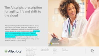 Products and Services Organization Size Industry Country
The Allscripts prescription
for agility: lift and shift to
the cloud
Allscripts is a leading healthcare software manufacturer, serving
physician practices, hospitals, health plans, and Big Pharma. To
transform its applications frequently and host them securely and
reliably, Allscripts has started to use Microsoft Azure. In just three
weeks, the company lifted and shifted dozens of acquired
applications running on 1,000 virtual machines to Azure with
Azure Site Recovery. Allscripts also develops software in Azure
and realizes dramatic time-to-market gains and savings by using
the Azure platform as a service offering.
United States
Partner
professional
services
10,000 employees
Microsoft Azure
Azure Site Recovery
Azure SQL Database
Azure Virtual Machines
Azure Cosmos DB
 