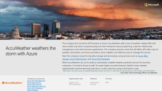 Products and Services Organization Size Industry Country Partner
AccuWeather weathers the
storm with Azure
The company first moved its API business to Azure. AccuWeather sells a host of weather-related APIs that
news outlets and other companies plug into their enterprise resource planning, customer relationship
management, and other business applications. The company receives more than 40 billion API calls a day for
weather information, and Azure provides a more scalable, cost-effective way to manage this service.
Next the company moved its big data storage and processing, using services such as Azure Blob
storage, Azure Data Factory, and Azure SQL Database.
When AccuWeather set out to build an automated, scalable weather prediction service for business
customers, it turned to Azure as well. To create highly accurate forecasts, Radich’s team needed
sophisticated machine learning tools that it could customize using R and Python code.
“With Azure, we have access to sophisticated data science services in a real-time, on-demand basis, which helps us innovate faster.”
- Chris Patti: Chief Technology Officer, AccuWeather
USA
Professional
Services
Medium (50 -
999 employees)
Azure API Management
Azure App Service
Azure Data Factory
Azure Machine Learning
Azure SQL Database
Azure Storage
 