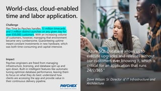 Challenge
Flex Time by Paychex handles 13 million timecards
and 3 million distinct punches on any given day for
over 650,000 customers. With an increasing volume
of customers, however, managing that environment
became very cumbersome. Guaranteeing uptime
meant constant investments in new hardware, which
was both time-consuming and capital-intensive.
Impact
Paychex engineers are freed from managing
infrastructure, licensing, and database spin up and
spin down. Built-in intelligent features like automatic
tuning optimize database performance, leaving them
to focus on what they do best: understand how
clients are accessing the app and provide value in
their continuous delivery pipeline.
“Azure SQL Database allows us to
execute upgrades and releases without
our customers ever knowing it, which is
critical for an application that runs
24/7/365.”
Dave Wilson: Sr. Director of IT Infrastructure and
Architecture
 