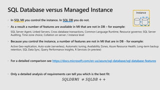 In SQL MI you control the instance. In SQL DB you do not.
 As a result a number of features are available in MI that are not in DB – for example:
 Because you control the instance, a number of features are not in MI that are in DB - for example:
 For a detailed comparison see https://docs.microsoft.com/en-us/azure/sql-database/sql-database-features
 Only a detailed analysis of requirements can tell you which is the best fit:
𝑆𝑄𝐿𝐷𝐵𝑀𝐼 ≠ 𝑆𝑄𝐿𝐷𝐵 + +
Instance
 