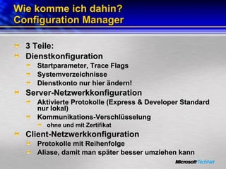 Wie komme ich dahin? Configuration Manager 3 Teile: Dienstkonfiguration Startparameter, Trace Flags Systemverzeichnisse Dienstkonto nur hier ändern! Server-Netzwerkkonfiguration Aktivierte Protokolle (Express & Developer Standard nur lokal) Kommunikations-Verschlüsselung  ohne und mit Zertifikat Client-Netzwerkkonfiguration Protokolle mit Reihenfolge Aliase, damit man später besser umziehen kann 
