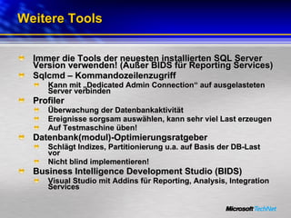 Weitere Tools Immer die Tools der neuesten installierten SQL Server Version verwenden! (Außer BIDS für Reporting Services) Sqlcmd – Kommandozeilenzugriff Kann mit „Dedicated Admin Connection“ auf ausgelasteten Server verbinden Profiler Überwachung der Datenbankaktivität Ereignisse sorgsam auswählen, kann sehr viel Last erzeugen Auf Testmaschine üben! Datenbank(modul)-Optimierungsratgeber Schlägt Indizes, Partitionierung u.a. auf Basis der DB-Last vor Nicht blind implementieren! Business Intelligence Development Studio (BIDS) Visual Studio mit Addins für Reporting, Analysis, Integration Services 
