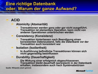 Eine richtige Datenbank oder: Warum der ganze Aufwand? ACID Atomicity (Atomarität) Transaktionen werden ganz oder gar nicht ausgeführt. Transaktion ist elementare Operation, kann nicht von anderen Operationen unterbrochen werden Consistency (Konsistenz) Transaktion hinterlassen nach Beendigung einen konsistenten Datenzustand, falls die Datenbank vor der Transaktion auch konsistent war Isolation (Isoliertheit) In Ausführung befindliche Transaktionen können sich nicht gegenseitig beeinflussen Durability (Dauerhaftigkeit) Die Wirkung einer erfolgreich abgeschlossenen Transaktion bleibt dauerhaft (persistent) in der Datenbank erhalten, insbesondere auch nach Systemabstürzen Quelle: Wikipedia (stark gekürzt) 