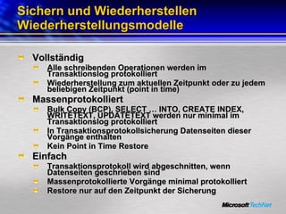 Sichern und Wiederherstellen Wiederherstellungsmodelle Vollständig Alle schreibenden Operationen werden im Transaktionslog protokolliert Wiederherstellung zum aktuellen Zeitpunkt oder zu jedem beliebigen Zeitpunkt (point in time) Massenprotokolliert Bulk Copy (BCP), SELECT … INTO, CREATE INDEX, WRITETEXT, UPDATETEXT werden nur minimal im Transaktionslog protokolliert  In Transaktionsprotokollsicherung Datenseiten dieser Vorgänge enthalten Kein Point in Time Restore Einfach Transaktionsprotokoll wird abgeschnitten, wenn Datenseiten geschrieben sind Massenprotokollierte Vorgänge minimal protokolliert Restore nur auf den Zeitpunkt der Sicherung 