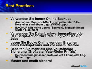 Best Practices Verwenden Sie  immer  Online-Backups Ausnahme: Snapshot-Backups bestimmter SAN-Hersteller sind ebenso gut (VSS-Support) BACKUP hält keine Locks (Sperren), Transaktionen warten also nicht Verwenden Sie Datenbankwartungspläne oder UI + Script-Action zur Erstellung von Backup Jobs Lesen Sie Books Online vor dem Erstellen eines Backup-Plans und vor einem Restore Behalten Sie mehr als eine vollständige Sicherung (Großvater/Vater/Sohn Prinzip) Bei vollständig/massenprotokolliert + komplette Log-Sicherungen  Master und msdb sichern! 