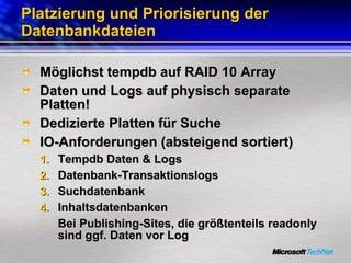 Platzierung und Priorisierung der Datenbankdateien Möglichst tempdb auf RAID 10 Array Daten und Logs auf physisch separate Platten! Dedizierte Platten für Suche IO-Anforderungen (absteigend sortiert)  Tempdb Daten & Logs Datenbank-Transaktionslogs Suchdatenbank Inhaltsdatenbanken Bei Publishing-Sites, die größtenteils readonly sind ggf. Daten vor Log 