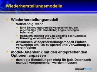 Wiederherstellungsmodelle Wiederherstellungsmodell Vollständig, wenn: Eine Sicherungsstrategie vorgesehen ist, die regelmäßige (oft: stündliche) Logsicherungen beinhaltet Hochverfügbarkeit wie Log Shipping oder Database Mirroring verwendet werden soll Ansonsten Wiederherstellungsmodell Einfach verwenden um IOs zu sparen und Verwaltung zu vereinfachen model-Datenbank mit den entsprechenden Optionen anpassen damit die Einstellungen nicht für jede Datenbank manuell vorgenommen werden müssen 