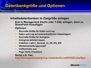 Datenbankgröße und Optionen Inhaltsdatenbanken in Zielgröße anlegen Erst in Management Studio oder T-SQL anlegen, dann zu SharePoint hinzufügen Optionen Sinnvolle Größe für Daten und Log Daten und Log auf unterschiedlichen Datenträgern Sinnvolle Größe für Autogrow  Autogrow aktiviert lassen Collation: Latin1_General_CI_AS_KS_WS Wiederherstellungsmodell Volltextindex aus Page Verify Checksum Skript z.B. hier:  http://sharepointusergroup.corasworks.net/HOU/Lists/Speakers%20List/Attachments/17/SharePointScalabilityWhitepaper.pdf   