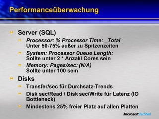 Performanceüberwachung Server (SQL) Processor: % Processor Time: _Total Unter 50-75% außer zu Spitzenzeiten System: Processor Queue Length: Sollte unter 2 * Anzahl Cores sein Memory: Pages/sec: (N/A) Sollte unter 100 sein Disks Transfer/sec für Durchsatz-Trends Disk sec/Read / Disk sec/Write für Latenz (IO Bottleneck) Mindestens 25% freier Platz auf allen Platten 