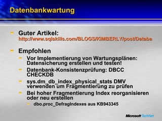Datenbankwartung Guter Artikel:  http://www.sqlskills.com/BLOGS/KIMBERLY/post/Database-Maintenance-Best-Practices-Part-I-e28093-clarifying-ambiguous-recommendations-for-Sharepoint.aspx   Empfohlen Vor Implementierung von Wartungsplänen: Datensicherung erstellen und testen! Datenbank-Konsistenzprüfung: DBCC CHECKDB sys.dm_db_index_physical_stats DMV verwenden um Fragmentierung zu prüfen Bei hoher Fragmentierung Index reorganisieren oder neu erstellen dbo.proc_DefragIndexes aus KB943345 