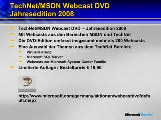 TechNet/MSDN Webcast DVD Jahresedition 2008 TechNet/MSDN Webcast DVD – Jahresedition 2008 Mit Webcasts aus den Bereichen MSDN und TechNet  Die DVD-Edition umfasst insgesamt mehr als 200 Webcasts Eine Auswahl der Themen aus dem TechNet Bereich: Virtualisierung Microsoft SQL Server Webcasts zur Microsoft System Center Familie Limitierte Auflage / Bestellpreis € 19,90 http://www.microsoft.com/germany/aktionen/webcastdvd/default.mspx  