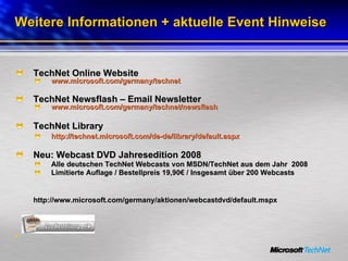 Weitere Informationen + aktuelle Event Hinweise TechNet Online Website www.microsoft.com/germany/technet TechNet Newsflash – Email Newsletter  www.microsoft.com/germany/technet/newsflash TechNet Library http://technet.microsoft.com/de-de/library/default.aspx Neu: Webcast DVD Jahresedition 2008 Alle deutschen TechNet Webcasts von MSDN/TechNet aus dem Jahr  2008 Limitierte Auflage / Bestellpreis 19,90€ / Insgesamt über 200 Webcasts  http://www.microsoft.com/germany/aktionen/webcastdvd/default.mspx 