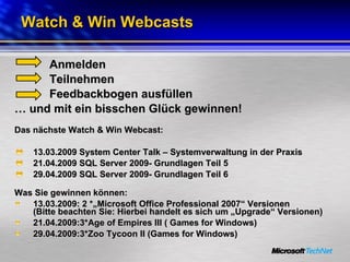 Watch & Win Webcasts Anmelden Teilnehmen Feedbackbogen ausfüllen …  und mit ein bisschen Glück gewinnen! Das nächste Watch & Win Webcast: 13.03.2009 System Center Talk – Systemverwaltung in der Praxis 21.04.2009 SQL Server 2009- Grundlagen Teil 5 29.04.2009 SQL Server 2009- Grundlagen Teil 6 Was Sie gewinnen können:  13.03.2009: 2 *„Microsoft Office Professional 2007“ Versionen  (Bitte beachten Sie: Hierbei handelt es sich um „Upgrade“ Versionen) 21.04.2009:3*Age of Empires III ( Games for Windows)  29.04.2009:3*Zoo Tycoon II (Games for Windows)  