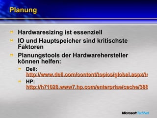Planung Hardwaresizing ist essenziell IO und Hauptspeicher sind kritischste Faktoren Planungstools der Hardwarehersteller können helfen: Dell:  http://www.dell.com/content/topics/global.aspx/tools/advisors/sql_advisor?c=us&cs=555&l=en&s=biz HP:  http://h71028.www7.hp.com/enterprise/cache/3887-0-0-98-121.html 