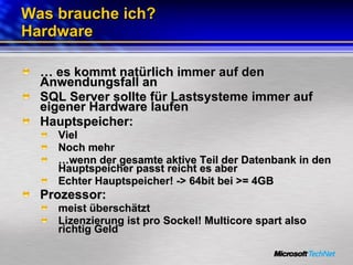 Was brauche ich?  Hardware …  es kommt natürlich immer auf den Anwendungsfall an SQL Server sollte für Lastsysteme immer auf eigener Hardware laufen Hauptspeicher: Viel Noch mehr … wenn der gesamte aktive Teil der Datenbank in den Hauptspeicher passt reicht es aber Echter Hauptspeicher! -> 64bit bei >= 4GB Prozessor:  meist überschätzt Lizenzierung ist pro Sockel! Multicore spart also richtig Geld 