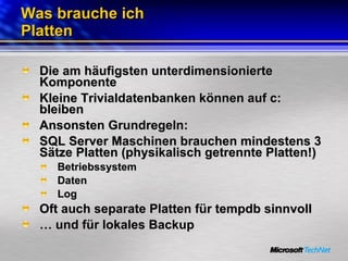 Was brauche ich Platten Die am häufigsten unterdimensionierte Komponente Kleine Trivialdatenbanken können auf c: bleiben Ansonsten Grundregeln: SQL Server Maschinen brauchen mindestens 3 Sätze Platten (physikalisch getrennte Platten!) Betriebssystem Daten Log Oft auch separate Platten für tempdb sinnvoll …  und für lokales Backup 
