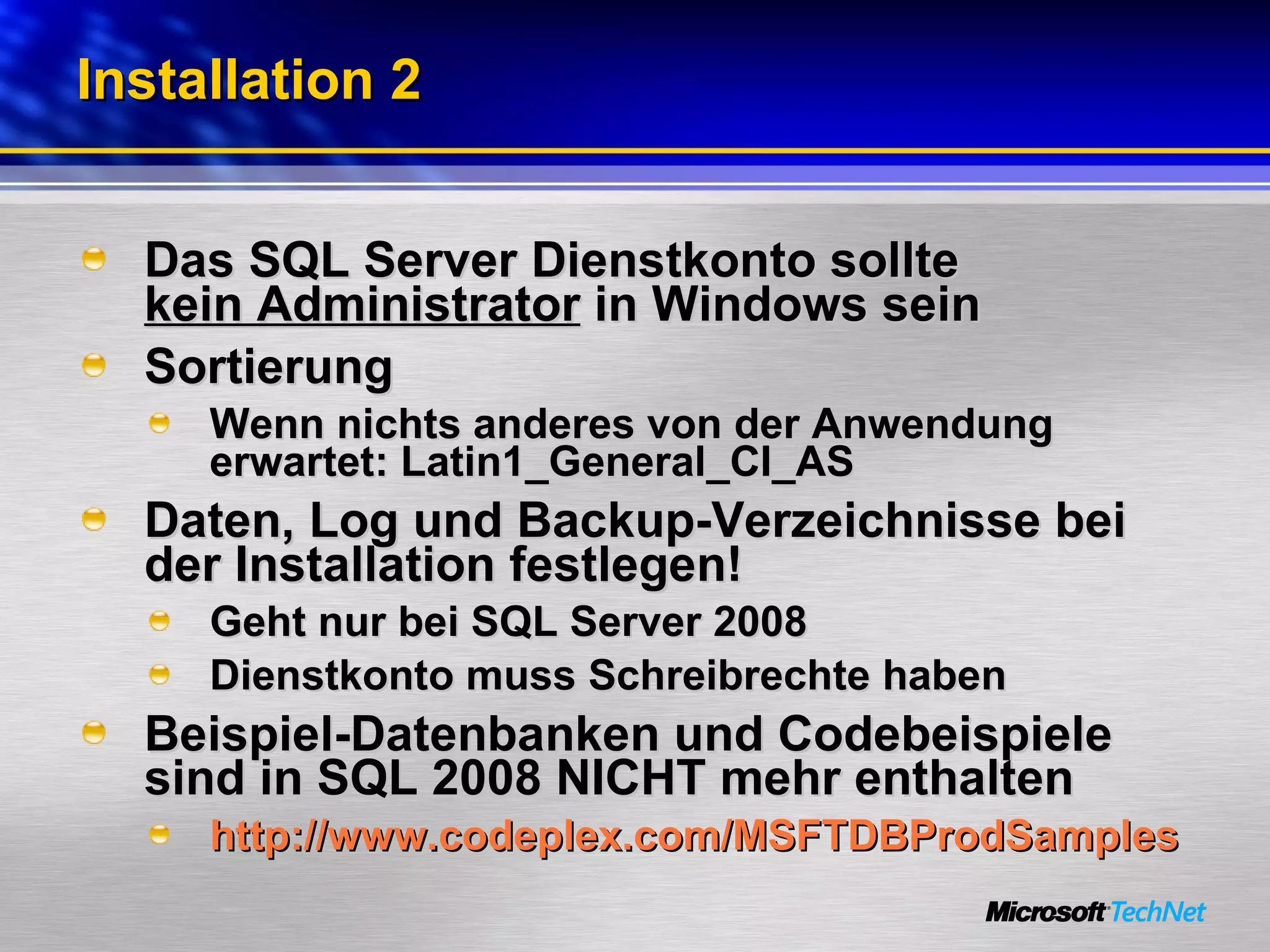 Installation 2 Das SQL Server Dienstkonto sollte  kein Administrator  in Windows sein Sortierung Wenn nichts anderes von der Anwendung erwartet: Latin1_General_CI_AS Daten, Log und Backup-Verzeichnisse bei der Installation festlegen! Geht nur bei SQL Server 2008 Dienstkonto muss Schreibrechte haben Beispiel-Datenbanken und Codebeispiele sind in SQL 2008 NICHT mehr enthalten http://www.codeplex.com/MSFTDBProdSamples 